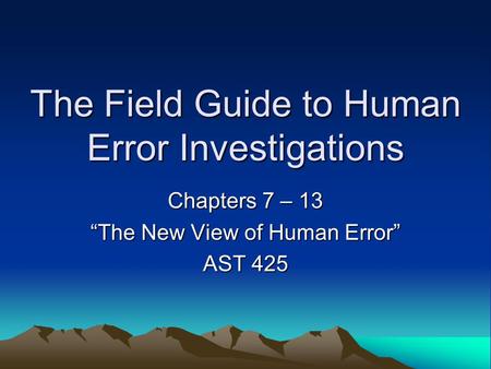 The Field Guide to Human Error Investigations Chapters 7 – 13 “The New View of Human Error” AST 425.