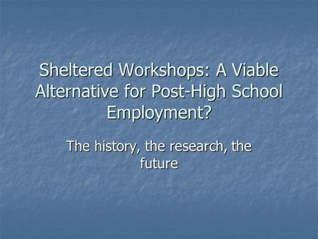 Sheltered Workshops: A Viable Alternative for Post-High School Employment? The history, the research, the future.