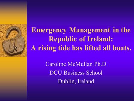 Emergency Management in the Republic of Ireland: A rising tide has lifted all boats. Caroline McMullan Ph.D DCU Business School Dublin, Ireland.