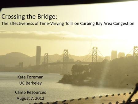 Crossing the Bridge: The Effectiveness of Time-Varying Tolls on Curbing Bay Area Congestion Kate Foreman UC Berkeley Camp Resources August 7, 2012.