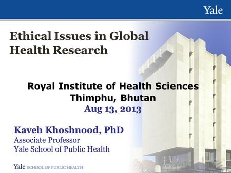 Ethical Issues in Global Health Research Royal Institute of Health Sciences Thimphu, Bhutan Aug 13, 2013 Kaveh Khoshnood, PhD Associate Professor Yale.