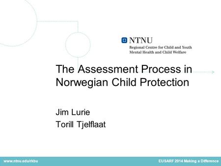 Www.ntnu.edu/rkbu The Assessment Process in Norwegian Child Protection Jim Lurie Torill Tjelflaat EUSARF 2014 Making a Difference.