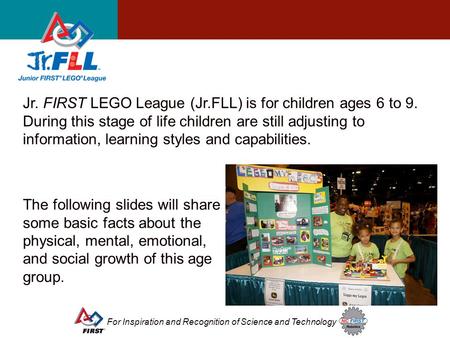 For Inspiration and Recognition of Science and Technology Jr. FIRST LEGO League (Jr.FLL) is for children ages 6 to 9. During this stage of life children.