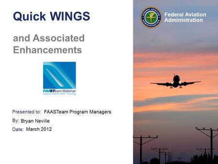 Presented to: By: Date: Federal Aviation Administration Quick WINGS and Associated Enhancements FAASTeam Program Managers Bryan Neville March 2012.