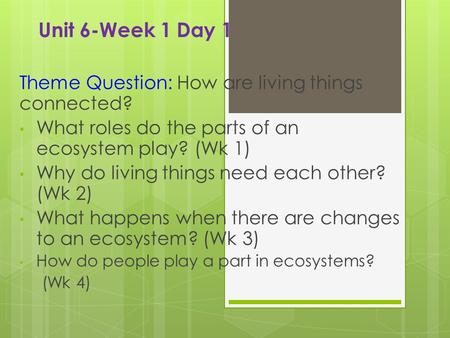 Unit 6-Week 1 Day 1 Theme Question: How are living things connected? What roles do the parts of an ecosystem play? (Wk 1) Why do living things need each.