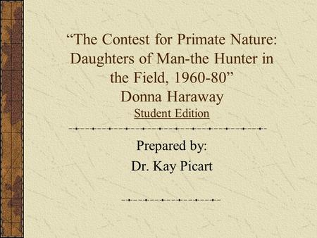 “The Contest for Primate Nature: Daughters of Man-the Hunter in the Field, 1960-80” Donna Haraway Student Edition Prepared by: Dr. Kay Picart.