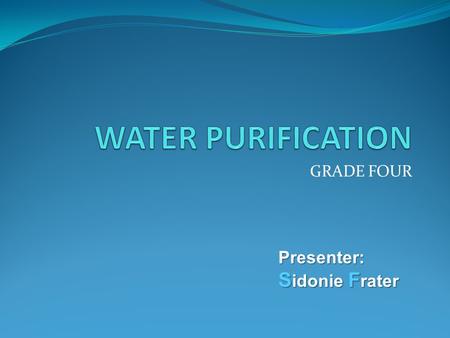 GRADE FOUR Presenter: S idonie F rater. State what is water purification Identify the methods of water purification Suggest which method is most appropriate.
