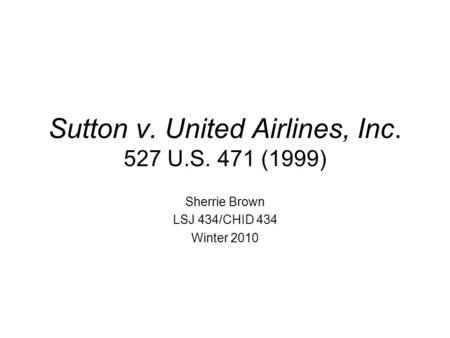 Sutton v. United Airlines, Inc. 527 U.S. 471 (1999) Sherrie Brown LSJ 434/CHID 434 Winter 2010.
