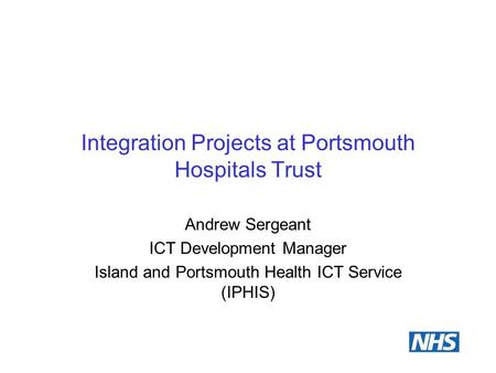 Integration Projects at Portsmouth Hospitals Trust Andrew Sergeant ICT Development Manager Island and Portsmouth Health ICT Service (IPHIS)