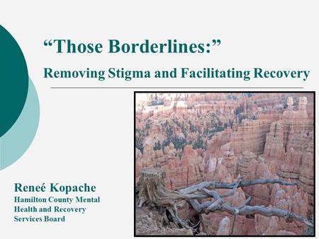 “Those Borderlines:” Removing Stigma and Facilitating Recovery Reneé Kopache Hamilton County Mental Health and Recovery Services Board.