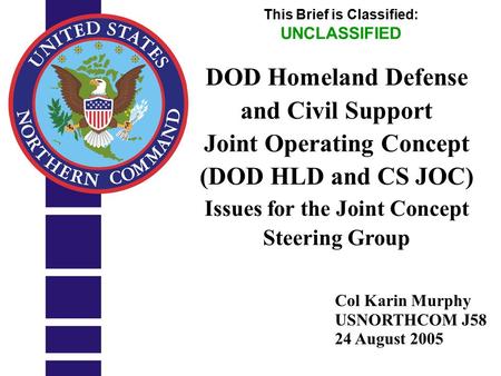 UNCLASSIFIED 1 Col Karin Murphy USNORTHCOM J58 24 August 2005 This Brief is Classified: UNCLASSIFIED DOD Homeland Defense and Civil Support Joint Operating.