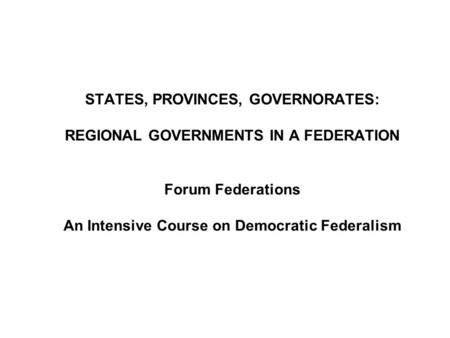 STATES, PROVINCES, GOVERNORATES: REGIONAL GOVERNMENTS IN A FEDERATION Forum Federations An Intensive Course on Democratic Federalism.