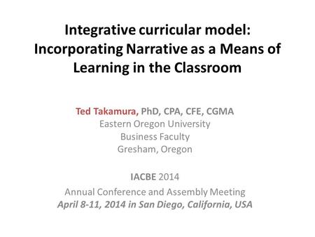 Integrative curricular model: Incorporating Narrative as a Means of Learning in the Classroom Ted Takamura, PhD, CPA, CFE, CGMA Eastern Oregon University.
