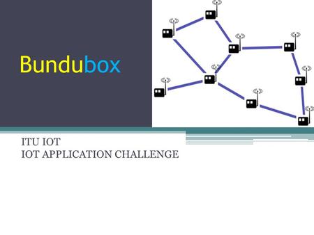 Bundubox ITU IOT IOT APPLICATION CHALLENGE. Proposal ▫Main idea ▫Local Communication Issues, Involved Solution ▫Bundubox: Local off the grid ip communication.