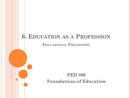 6. E DUCATION AS A P ROFESSION E DUCATIONAL P HILOSOPHY FED 300 Foundations of Education.
