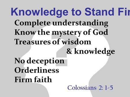 Knowledge to Stand Firm Colossians 2: 1-5 Complete understanding Know the mystery of God Treasures of wisdom & knowledge No deception Orderliness Firm.
