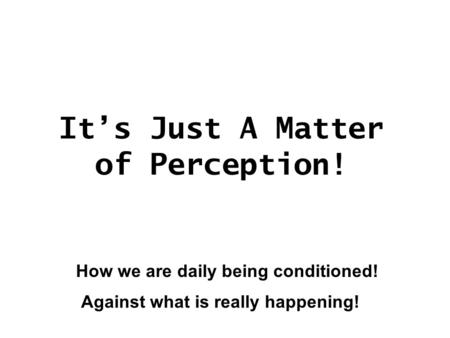 It’s Just A Matter of Perception! How we are daily being conditioned! Against what is really happening!