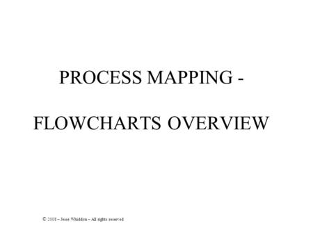 PROCESS MAPPING - FLOWCHARTS OVERVIEW © 2008 – Jesse Whiddon – All rights reserved.