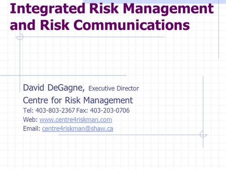 Integrated Risk Management and Risk Communications David DeGagne, Executive Director Centre for Risk Management Tel: 403-803-2367 Fax: 403-203-0706 Web:
