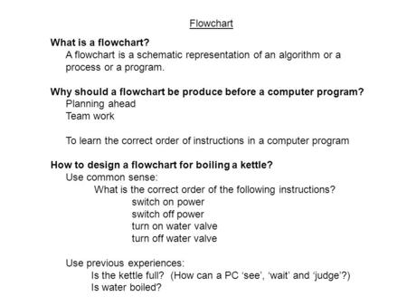 Flowchart What is a flowchart? A flowchart is a schematic representation of an algorithm or a process or a program. Why should a flowchart be produce before.