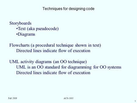 1 Fall 2009ACS-1805 Techniques for designing code Storyboards Text (aka pseudocode) Diagrams Flowcharts (a procedural technique shown in text) Directed.
