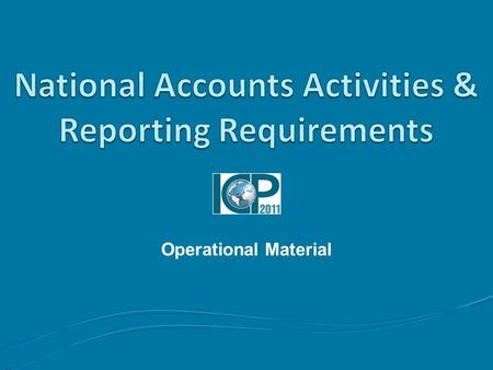 Operational Material. Outline Topics to be covered Part I: National Accounts Activities Part II: Reporting Requirements.