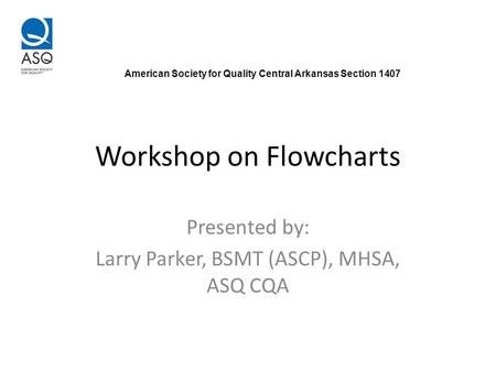 Workshop on Flowcharts Presented by: Larry Parker, BSMT (ASCP), MHSA, ASQ CQA American Society for Quality Central Arkansas Section 1407.