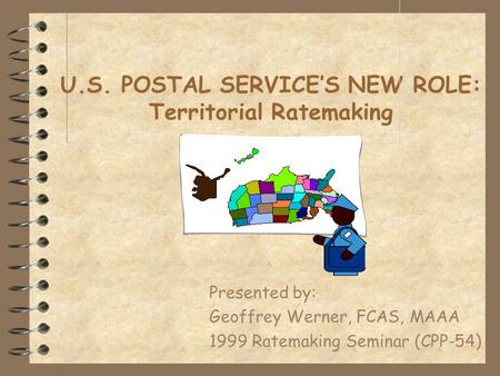 U.S. POSTAL SERVICE’S NEW ROLE: Territorial Ratemaking Presented by: Geoffrey Werner, FCAS, MAAA 1999 Ratemaking Seminar (CPP-54)