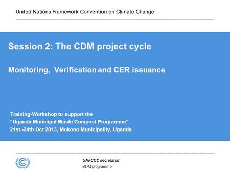SDM programme UNFCCC secretariat Session 2: The CDM project cycle Monitoring, Verification and CER issuance Training-Workshop to support the “Uganda Municipal.