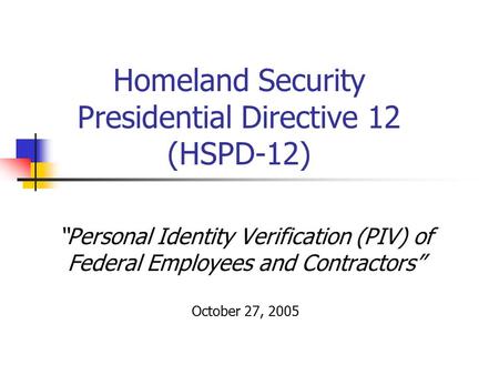 “Personal Identity Verification (PIV) of Federal Employees and Contractors” October 27, 2005 Homeland Security Presidential Directive 12 (HSPD-12)