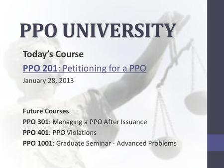 PPO UNIVERSITY Today’s Course PPO 201: Petitioning for a PPO January 28, 2013 Future Courses PPO 301: Managing a PPO After Issuance PPO 401: PPO Violations.