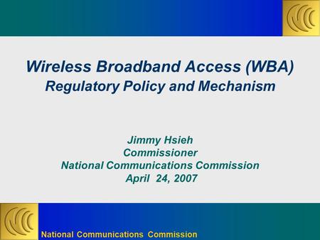 National Communications Commission Wireless Broadband Access (WBA) Regulatory Policy and Mechanism Jimmy Hsieh Commissioner National Communications Commission.