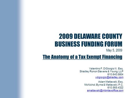 2009 DELAWARE COUNTY BUSINESS FUNDING FORUM May 5, 2009 The Anatomy of a Tax Exempt Financing Valentino F. DiGiorgio III, Esq. Stradley Ronon Stevens &