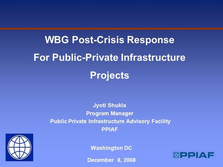 Washington DC December 8, 2008 WBG Post-Crisis Response For Public-Private Infrastructure Projects Jyoti Shukla Program Manager Public Private Infrastructure.