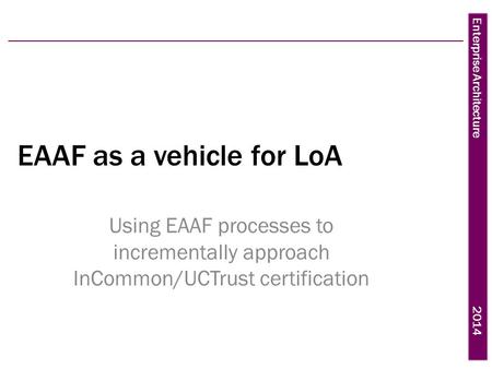 Enterprise Architecture 2014 EAAF as a vehicle for LoA Using EAAF processes to incrementally approach InCommon/UCTrust certification.