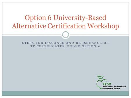 STEPS FOR ISSUANCE AND RE-ISSUANCE OF TP CERTIFICATES UNDER OPTION 6 Option 6 University-Based Alternative Certification Workshop.