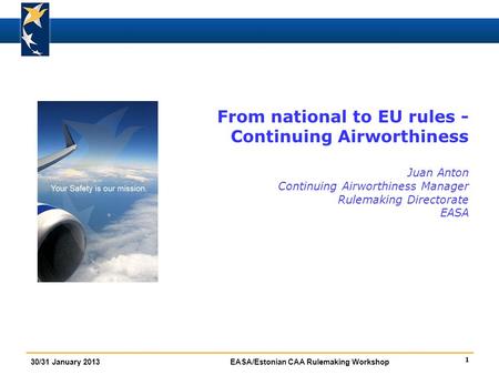 1 30/31 January 2013EASA/Estonian CAA Rulemaking Workshop From national to EU rules - Continuing Airworthiness Juan Anton Continuing Airworthiness Manager.