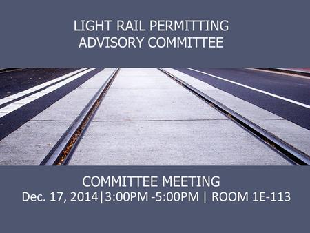 LIGHT RAIL PERMITTING ADVISORY COMMITTEE COMMITTEE MEETING Dec. 17, 2014|3:00PM -5:00PM | ROOM 1E-113.