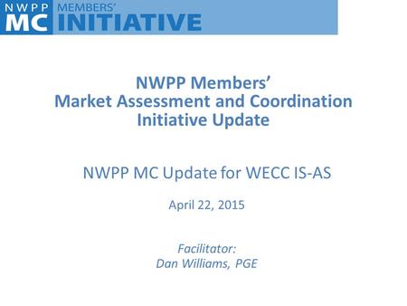 NWPP Members’ Market Assessment and Coordination Initiative Update NWPP MC Update for WECC IS-AS April 22, 2015 Facilitator: Dan Williams, PGE.