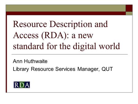 Resource Description and Access (RDA): a new standard for the digital world Ann Huthwaite Library Resource Services Manager, QUT.