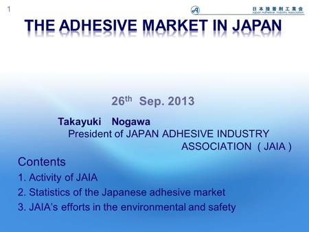 1 Contents 1. Activity of JAIA 2. Statistics of the Japanese adhesive market 3. JAIA’s efforts in the environmental and safety Takayuki Nogawa President.