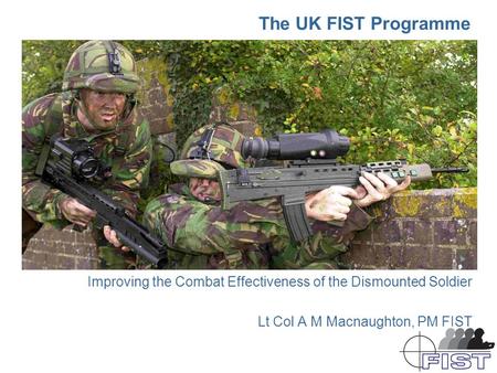 The UK FIST Programme Improving the Combat Effectiveness of the Dismounted Soldier Lt Col A M Macnaughton, PM FIST.