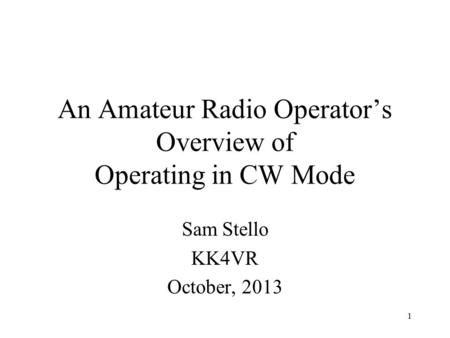1 An Amateur Radio Operator’s Overview of Operating in CW Mode Sam Stello KK4VR October, 2013.
