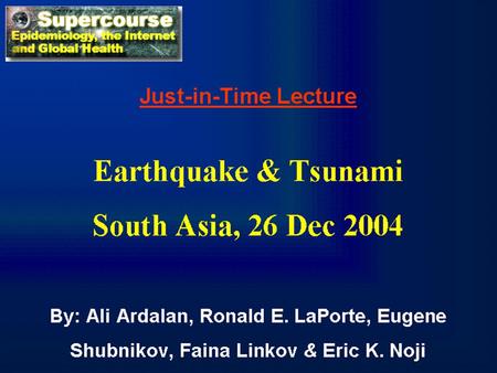 Just-in-Time Lecture Earthquake & Tsunami South Asia, 26 Dec 2004 By: Ali Ardalan, Ronald E. LaPorte, Eugene Shubnikov, Faina Linkov & Eric K. Noji.