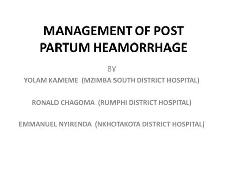 MANAGEMENT OF POST PARTUM HEAMORRHAGE BY YOLAM KAMEME (MZIMBA SOUTH DISTRICT HOSPITAL) RONALD CHAGOMA (RUMPHI DISTRICT HOSPITAL) EMMANUEL NYIRENDA (NKHOTAKOTA.