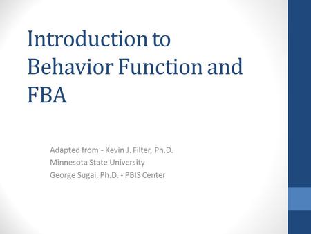 Introduction to Behavior Function and FBA Adapted from - Kevin J. Filter, Ph.D. Minnesota State University George Sugai, Ph.D. - PBIS Center.