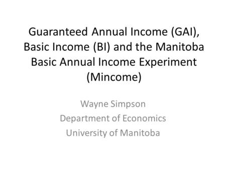 Guaranteed Annual Income (GAI), Basic Income (BI) and the Manitoba Basic Annual Income Experiment (Mincome) Wayne Simpson Department of Economics University.
