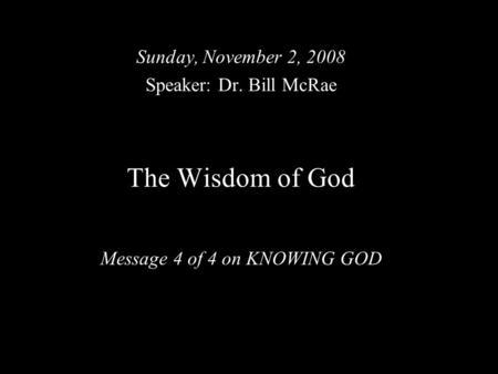 The Wisdom of God Message 4 of 4 on KNOWING GOD Sunday, November 2, 2008 Speaker: Dr. Bill McRae.