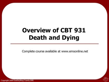 Copyright 2009 Seattle/King County EMS Overview of CBT 931 Death and Dying Complete course available at www.emsonline.net.