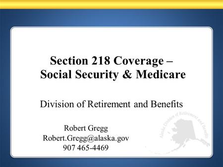 Division of Retirement and Benefits Robert Gregg 907 465-4469 Section 218 Coverage – Social Security & Medicare.